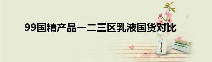 99国精产品一二三区乳液国货对比